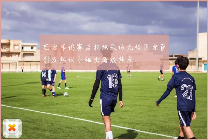 巴尔韦德赛后拒绝采访无视贝尔萨引发热议小组出局成焦点