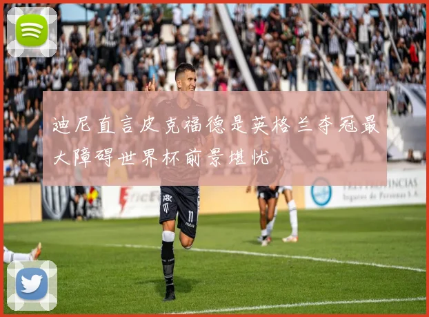 迪尼直言皮克福德是英格兰夺冠最大障碍世界杯前景堪忧