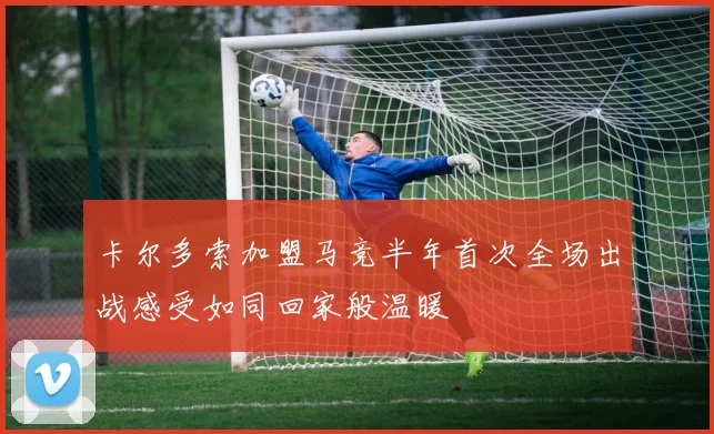 卡尔多索加盟马竞半年首次全场出战感受如同回家般温暖