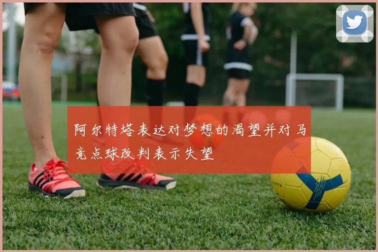 阿尔特塔表达对梦想的渴望并对马竞点球改判表示失望