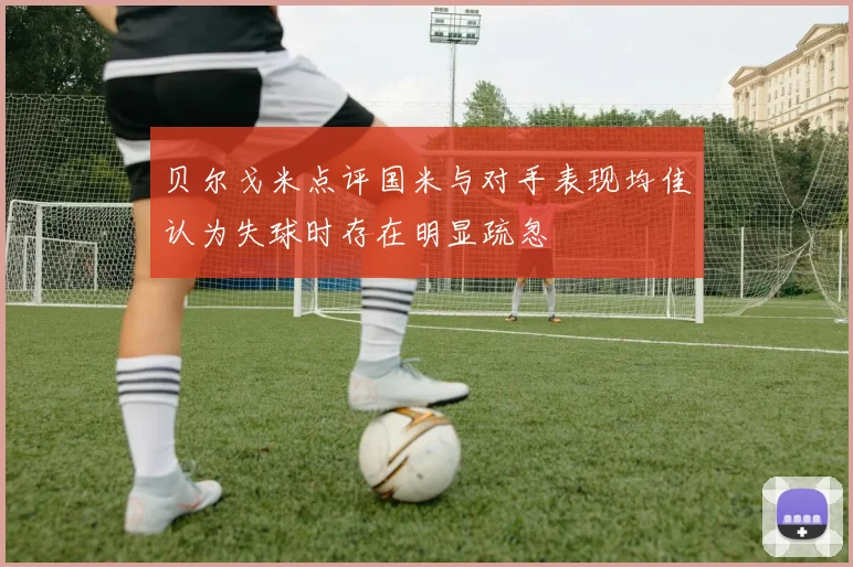 贝尔戈米点评国米与对手表现均佳认为失球时存在明显疏忽