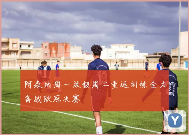 阿森纳周一放假周二重返训练全力备战欧冠决赛