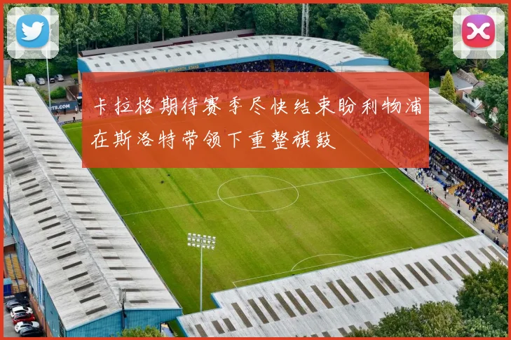 卡拉格期待赛季尽快结束盼利物浦在斯洛特带领下重整旗鼓