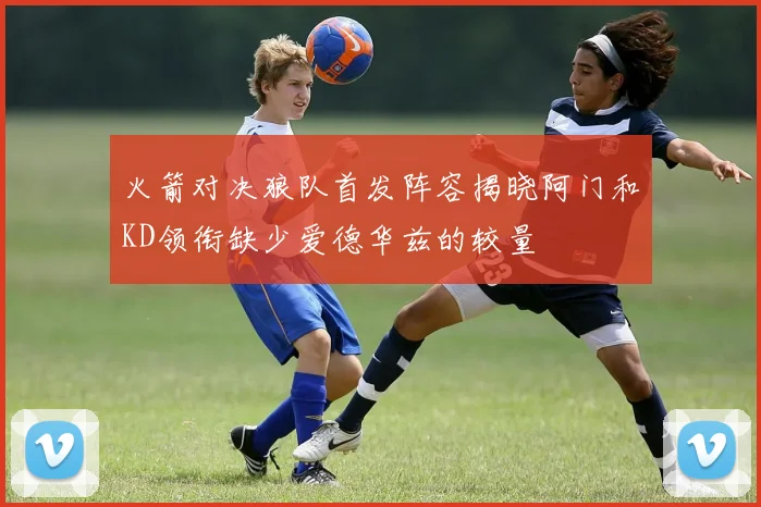 火箭对决狼队首发阵容揭晓阿门和KD领衔缺少爱德华兹的较量