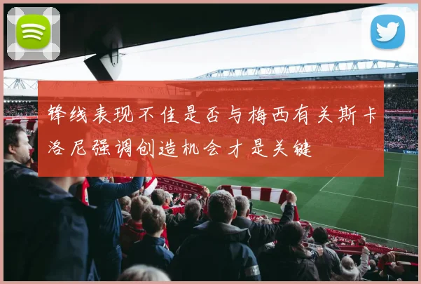 锋线表现不佳是否与梅西有关斯卡洛尼强调创造机会才是关键