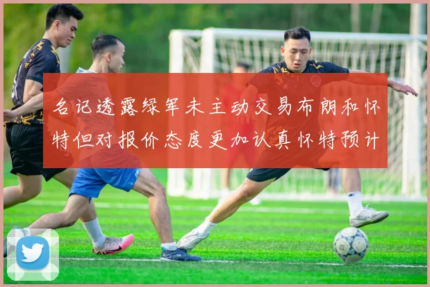 名记透露绿军未主动交易布朗和怀特但对报价态度更加认真怀特预计留队
