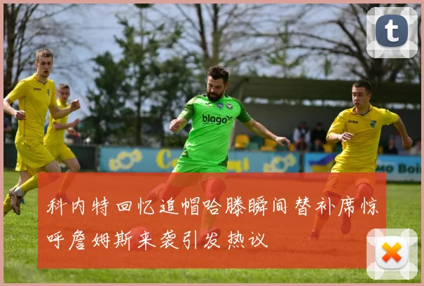 科内特回忆追帽哈滕瞬间替补席惊呼詹姆斯来袭引发热议