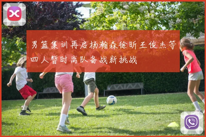 男篮集训再启杨瀚森徐昕王俊杰等四人暂时离队备战新挑战