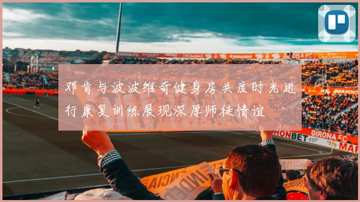 邓肯与波波维奇健身房共度时光进行康复训练展现深厚师徒情谊