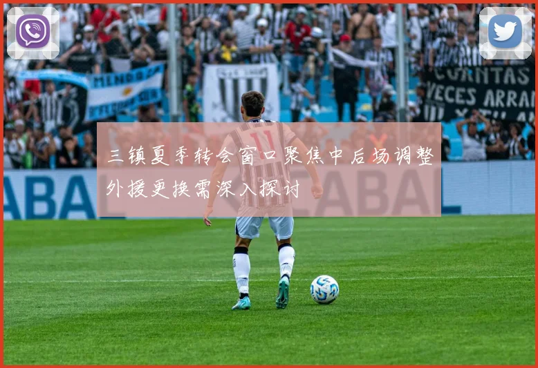 三镇夏季转会窗口聚焦中后场调整外援更换需深入探讨