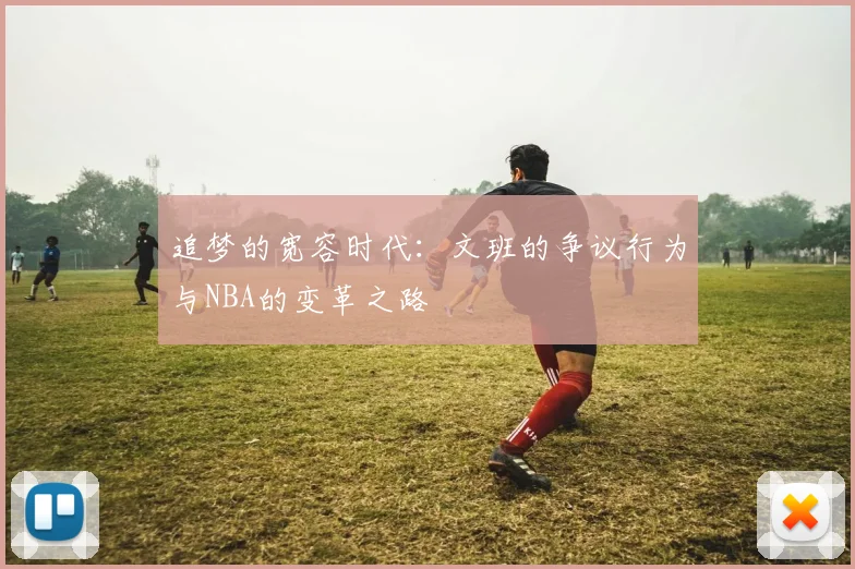 追梦的宽容时代：文班的争议行为与NBA的变革之路