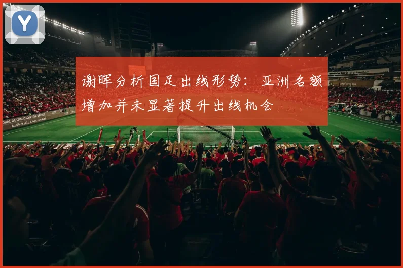 谢晖分析国足出线形势：亚洲名额增加并未显著提升出线机会