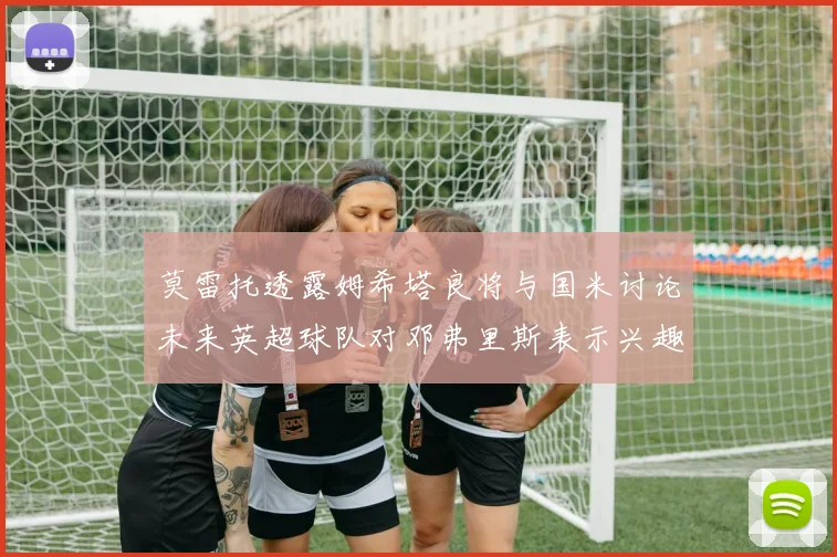 莫雷托透露姆希塔良将与国米讨论未来英超球队对邓弗里斯表示兴趣