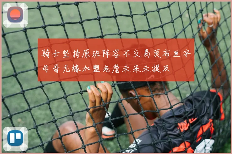 骑士坚持原班阵容不交易莫布里字母哥无缘加盟老詹未来未提及