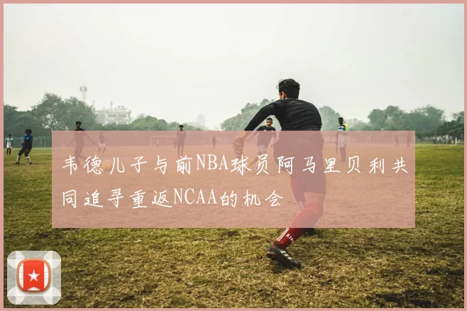 韦德儿子与前NBA球员阿马里贝利共同追寻重返NCAA的机会